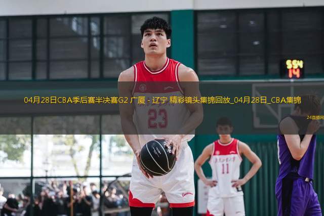 04月28日CBA季后賽半決賽G2 廣廈 - 遼寧 精彩鏡頭