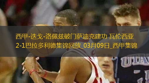 西甲-迭戈-洛佩茲破門薩迪克建功瓦倫西亞2-1巴拉多利德
